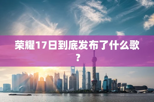 荣耀17日到底发布了什么歌？
