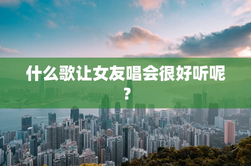 什么歌让女友唱会很好听呢？