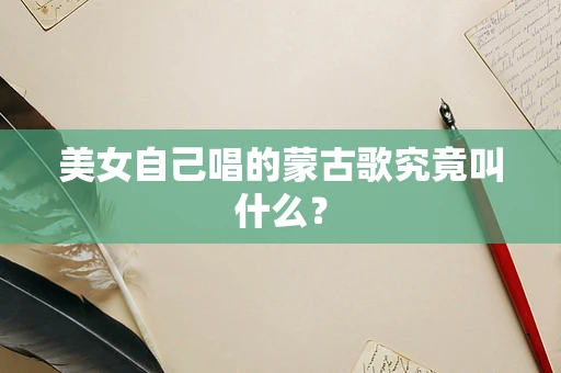 美女自己唱的蒙古歌究竟叫什么？
