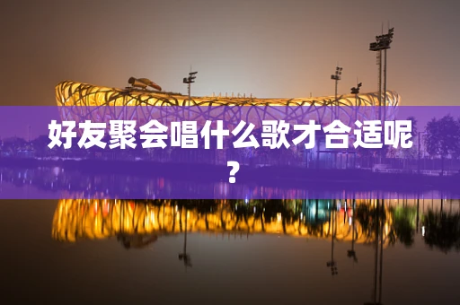 好友聚会唱什么歌才合适呢？