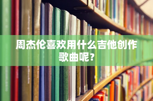周杰伦喜欢用什么吉他创作歌曲呢？