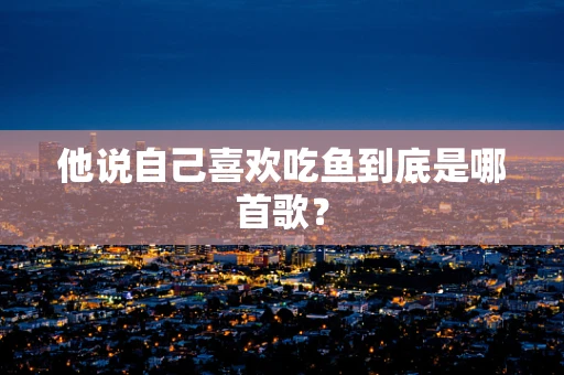 他说自己喜欢吃鱼到底是哪首歌？
