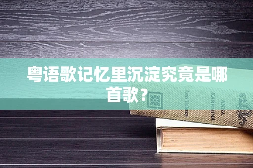 粤语歌记忆里沉淀究竟是哪首歌？