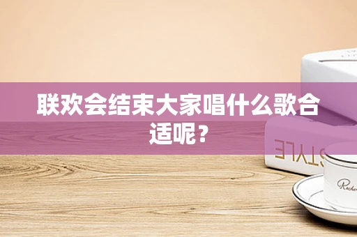 联欢会结束大家唱什么歌合适呢？