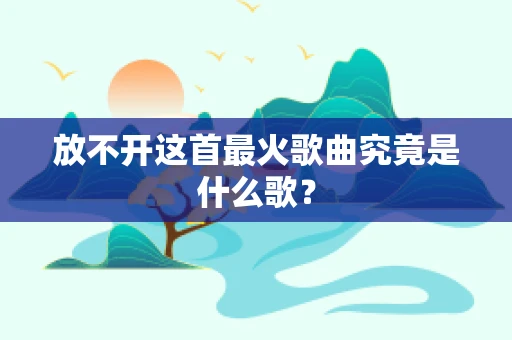放不开这首最火歌曲究竟是什么歌？