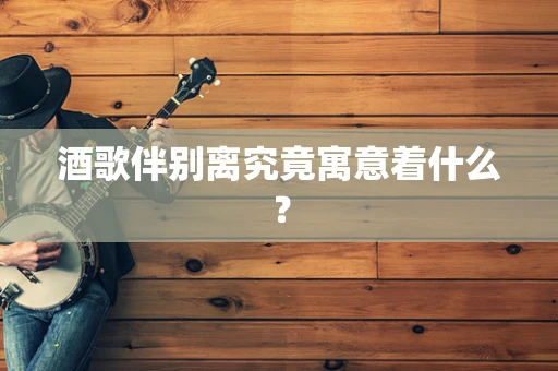 酒歌伴别离究竟寓意着什么？