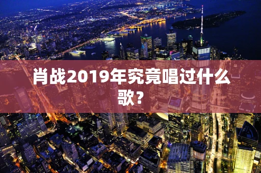 肖战2019年究竟唱过什么歌？