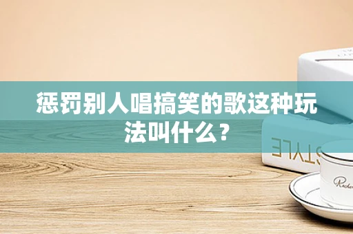 惩罚别人唱搞笑的歌这种玩法叫什么？