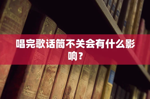 唱完歌话筒不关会有什么影响？