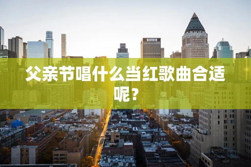 父亲节唱什么当红歌曲合适呢？
