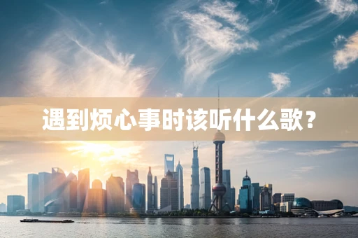 遇到烦心事时该听什么歌？