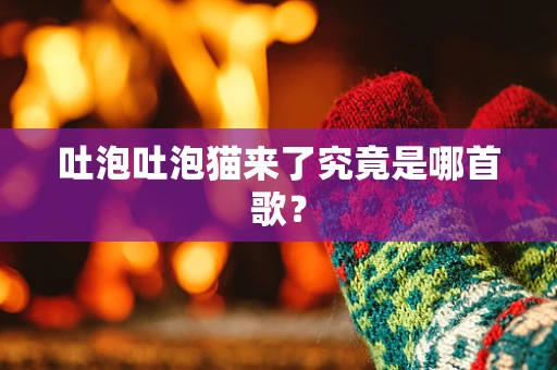 吐泡吐泡猫来了究竟是哪首歌？
