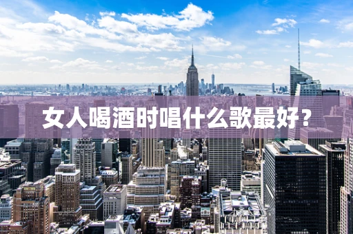 女人喝酒时唱什么歌最好？