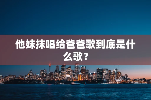 他妹抹唱给爸爸歌到底是什么歌？