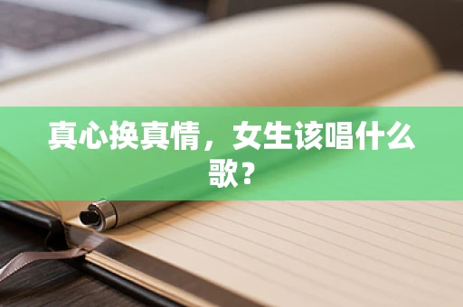 真心换真情，女生该唱什么歌？