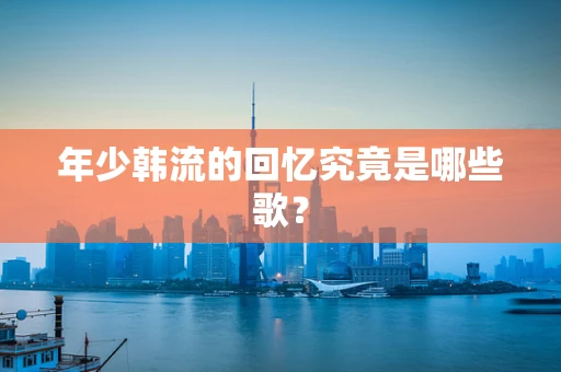 年少韩流的回忆究竟是哪些歌？