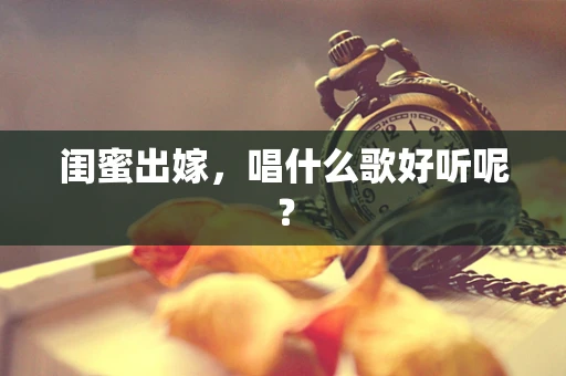 闺蜜出嫁，唱什么歌好听呢？
