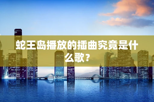 蛇王岛播放的插曲究竟是什么歌？