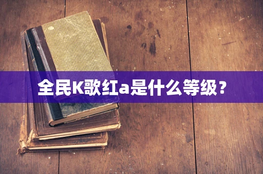 全民K歌红a是什么等级？